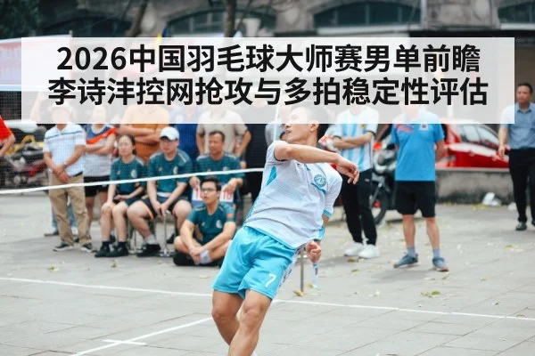 2026中国羽毛球大师赛男单前瞻 李诗沣控网抢攻与多拍稳定性评估