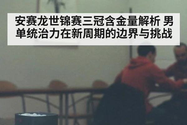 安赛龙世锦赛三冠含金量解析 男单统治力在新周期的边界与挑战