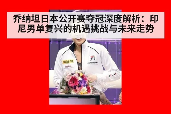 乔纳坦日本公开赛夺冠深度解析：印尼男单复兴的机遇挑战与未来走势